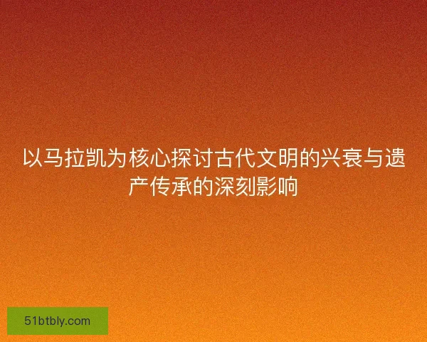 以马拉凯为核心探讨古代文明的兴衰与遗产传承的深刻影响