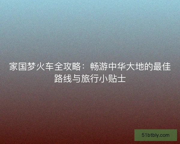 家国梦火车全攻略：畅游中华大地的最佳路线与旅行小贴士