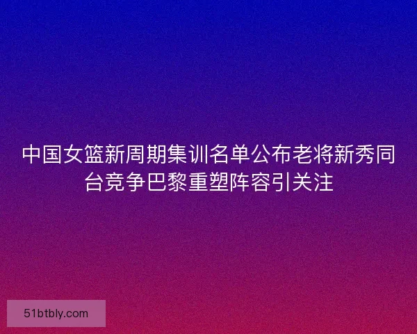 中国女篮新周期集训名单公布老将新秀同台竞争巴黎重塑阵容引关注