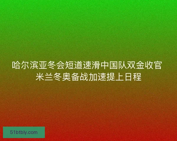 哈尔滨亚冬会短道速滑中国队双金收官 米兰冬奥备战加速提上日程