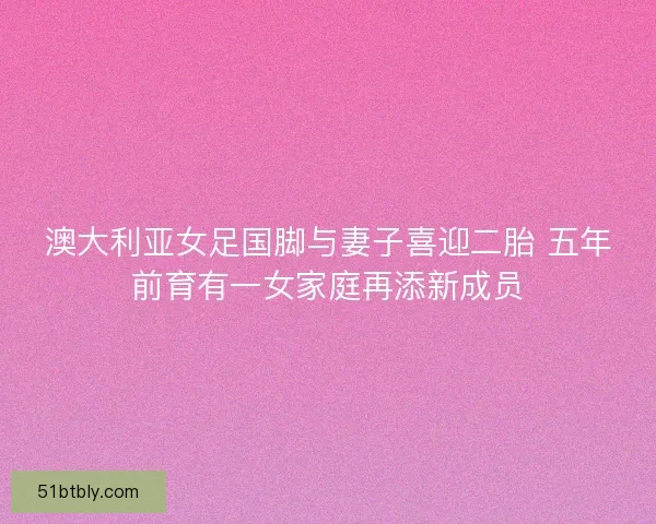 澳大利亚女足国脚与妻子喜迎二胎 五年前育有一女家庭再添新成员