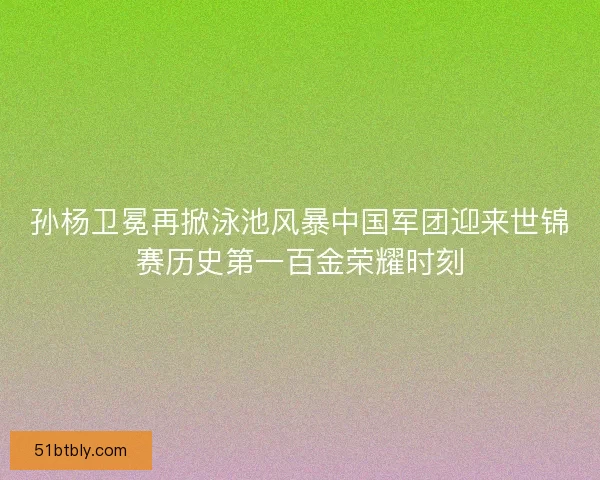孙杨卫冕再掀泳池风暴中国军团迎来世锦赛历史第一百金荣耀时刻