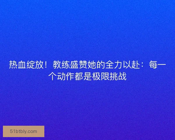 热血绽放！教练盛赞她的全力以赴：每一个动作都是极限挑战