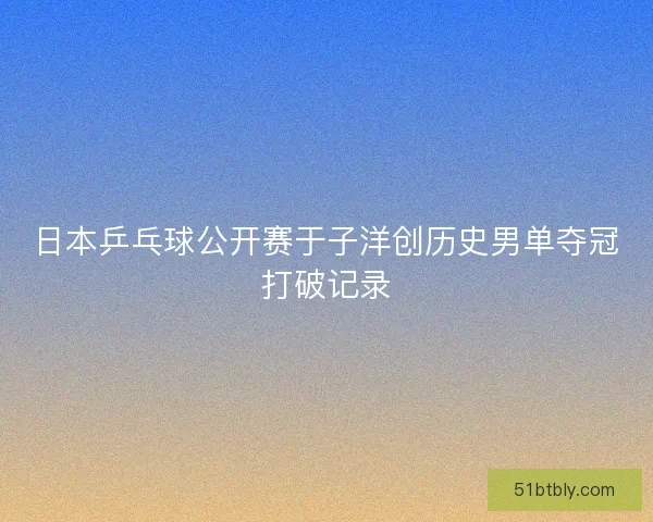 日本乒乓球公开赛于子洋创历史男单夺冠打破记录