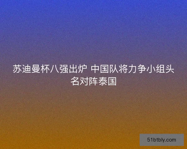 苏迪曼杯八强出炉 中国队将力争小组头名对阵泰国