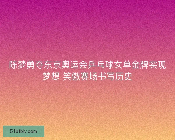 陈梦勇夺东京奥运会乒乓球女单金牌实现梦想 笑傲赛场书写历史