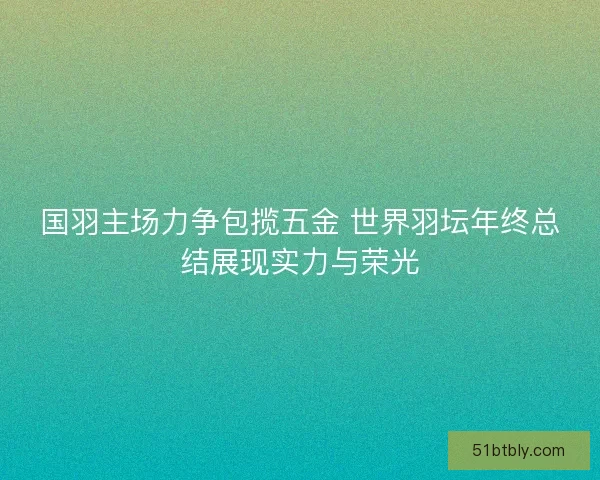 国羽主场力争包揽五金 世界羽坛年终总结展现实力与荣光
