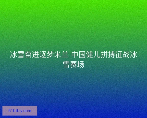冰雪奋进逐梦米兰 中国健儿拼搏征战冰雪赛场